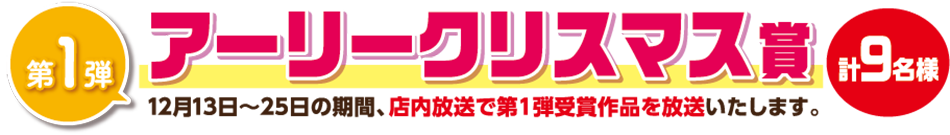 第1弾 アーリークリスマス賞9名様 12月13日〜25日の期間、店内放送で第1弾受賞作品を放送いたします。