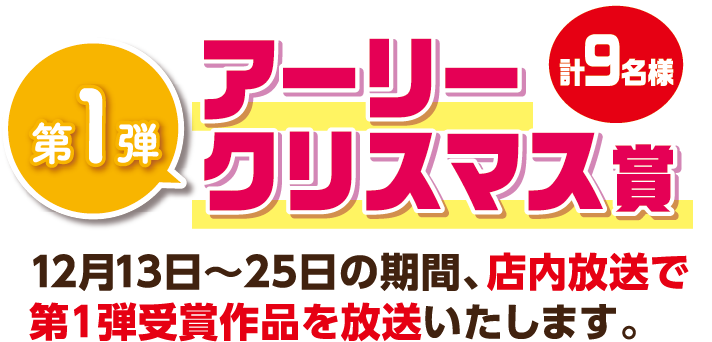 第1弾 アーリークリスマス賞9名様 12月13日〜25日の期間、店内放送で第1弾受賞作品を放送いたします。