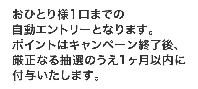 おひとり様1口までの自動エントリーとなります。ポイントはキャンペーン終了後、厳正なる抽選のうえ1ヶ月以内に付与いたします。