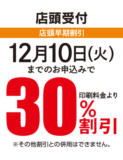 店頭受付 店頭早期割引 12月10日（火）までのお申込みで印刷料金より30%割引
						※その他割引との併用はできません。