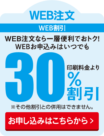 WEB注文 WEB割引 WEB注文なら一層便利でおトク！WEBお申込みはいつでも印刷料金より30%割引
						※その他割引との併用はできません。
						お申し込みはこちらから