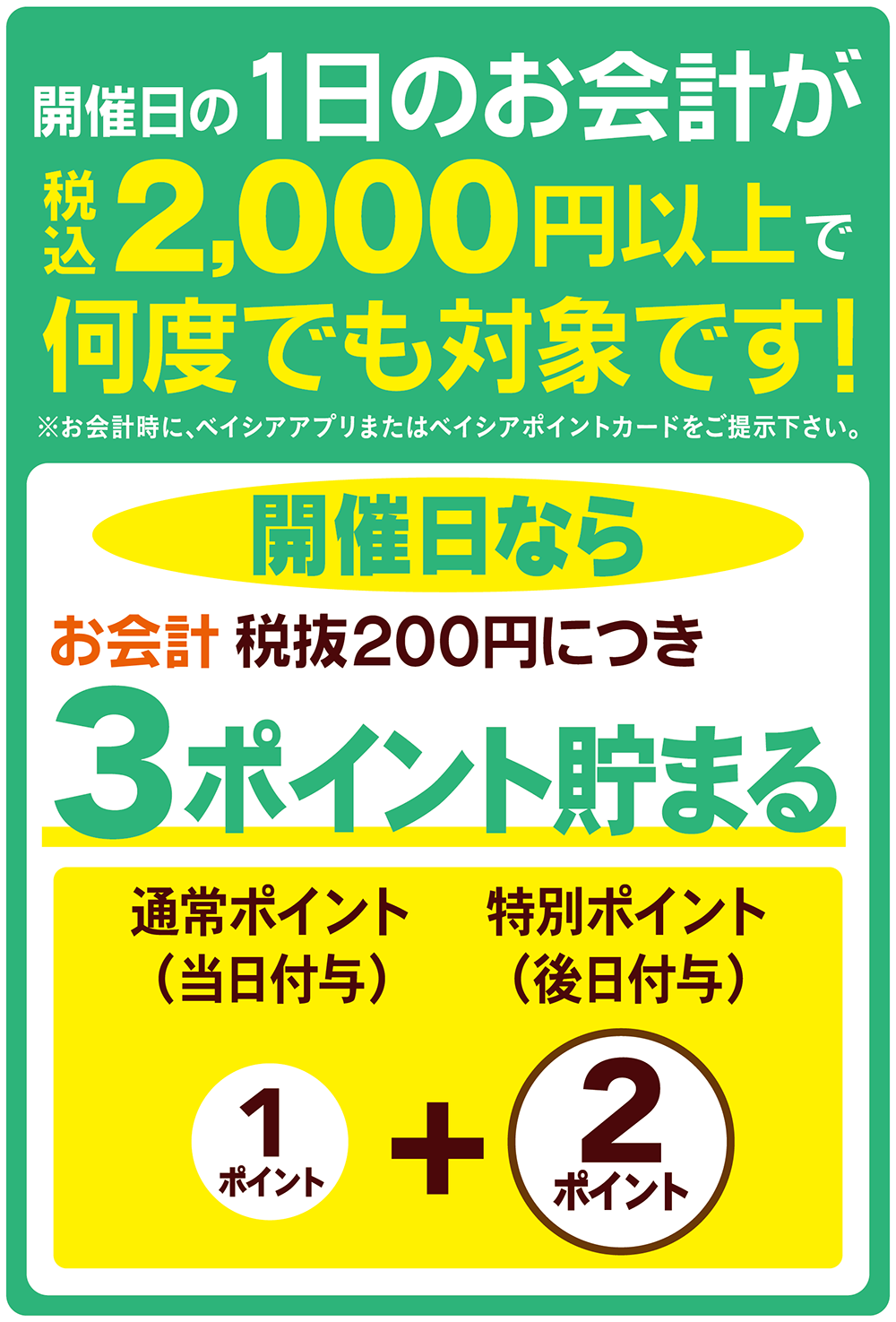 開催日の1日のお会計が税込2,000円以上で何度でも対象です！※お会計時にベイシアアプリまたはベイシアポイントカードをご提示ください。 開催日ならお会計税抜200円につき3ポイント貯まる