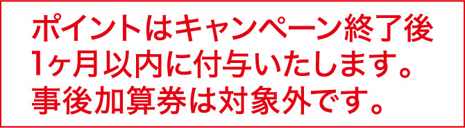 ポイントはキャンペーン終了後、1ヶ月以内に付与いたします。事後加算券は対象外です。