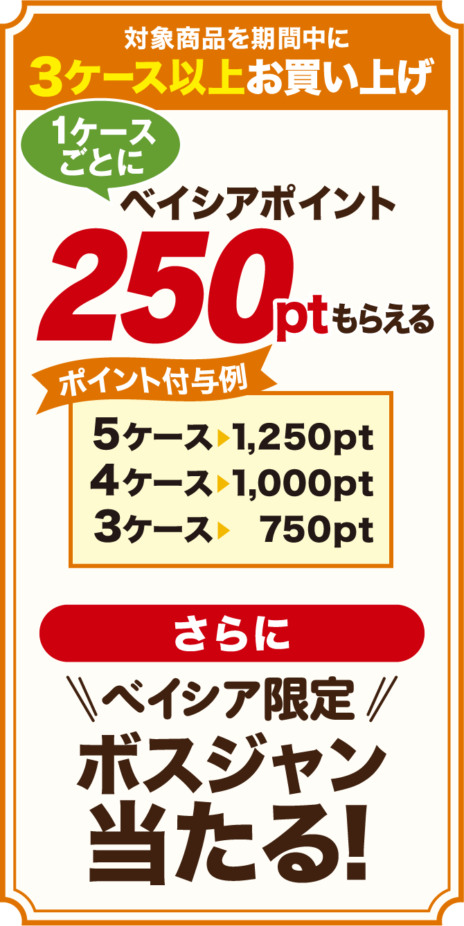 対象商品を期間中に3ケース以上お買い上げ 1ケースごとに ベイシアポイント250ptもらえる ポイント付与例 5ケース→1,250pt 4ケース→1,000pt 3ケース→750pt
          さらに ベイシア限定ボスジャン当たる！