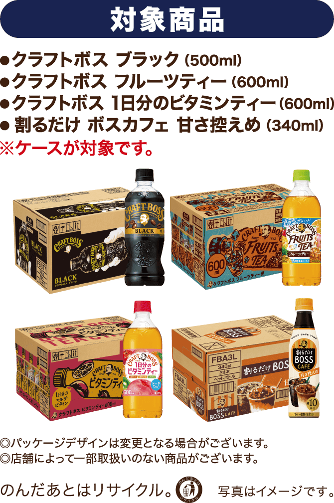 対象商品
        ・クラフトボス ブラック（500ml）
        ・クラフトボス フルーツティー（600ml）
        ・クラフトボス 1日分のビタミンティー（600ml）
        ・割るだけ ボスカフェ 甘さ控えめ（340ml）
        ※ケースが対象です。
        ◎パッケージデザインは変更となる場合がございます。
        ◎店舗によって一部取り扱いのない商品がございます。