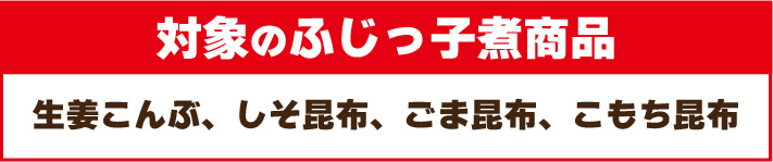 対象のふじっ子煮商品:生姜こんぶ、しそ昆布、ごま昆布、こもち昆布