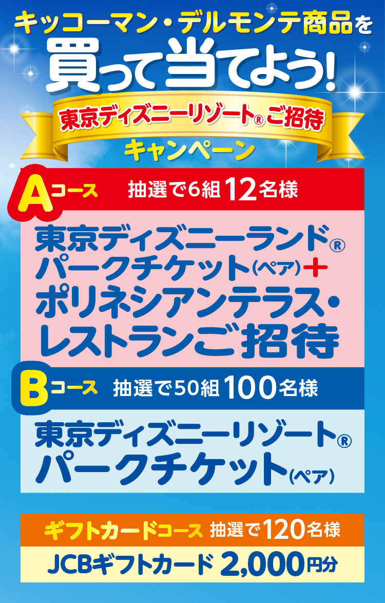 キッコーマン・デルモンテ商品を買って当てよう！東京ディズニーリゾート®ご招待キャンペーン
          Aコース 抽選で6組12名様 東京ディスニーランド®パークチケット（ペア）＋ポリネシアンテラス・レストランご招待 
          Bコース 抽選で50組100名様 東京ディスニーリゾート®パークチケット（ペア）
          ギフトカードコース 抽選で120名様 JCBギフトカード2,000円分