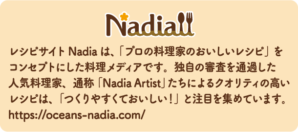 Nadia レシピサイトNadiaは、「プロの料理家のおいしいレシピ」をコンセプトにした料理メディアです。独自の審査を通過した人気料理家、通称「Nadia Artist」たちによるクオリティの高いレシピは、「つくりやすくておいしい！」と注目を集めています。https://oceans-nadia.com/