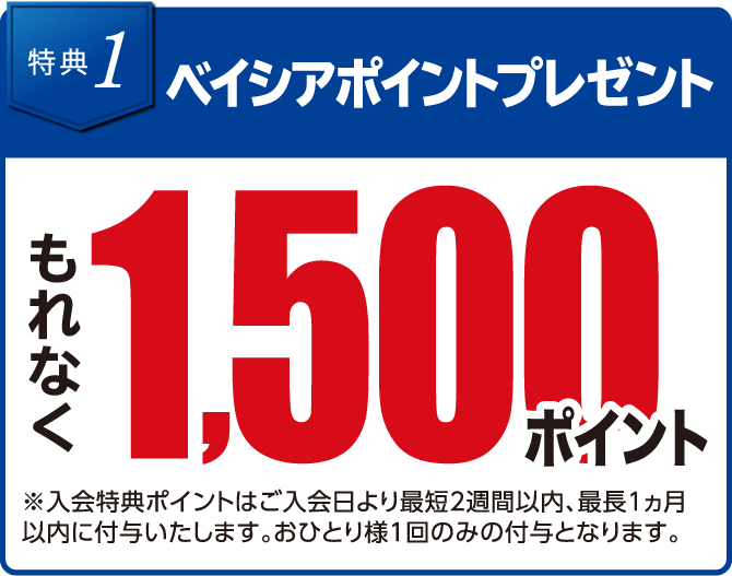 特典1 ベイシアポイントプレゼント もれなく1,500ポイント ※入会特典ポイントはご入会日より最短2週間以内、最長1ヵ月以内に付与いたします。おひとり様1回のみの付与となります。