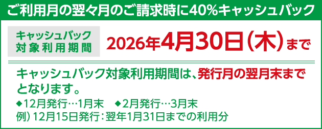 ご利用月の翌々月のご請求時に40%キャッシュバック キャッシュバック対象利用期間 2026年4月30日（木）まで キャッシュバック対象利用期間は、発行月の翌月末までとなります。◆12月発行…1月末 ◆2月発行…3月末 例）12月15日発行：翌年1月31日までの利用分
